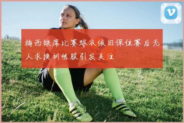 梅西缺席比赛球衣依旧保住赛后无人求换训练服引发关注