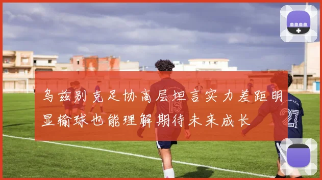 乌兹别克足协高层坦言实力差距明显输球也能理解期待未来成长