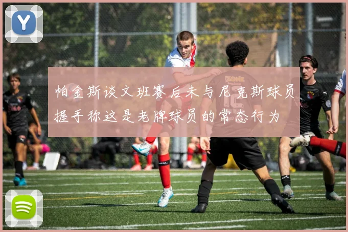 帕金斯谈文班赛后未与尼克斯球员握手称这是老牌球员的常态行为