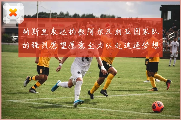 纳斯里表达执教阿尔及利亚国家队的强烈愿望愿意全力以赴追逐梦想