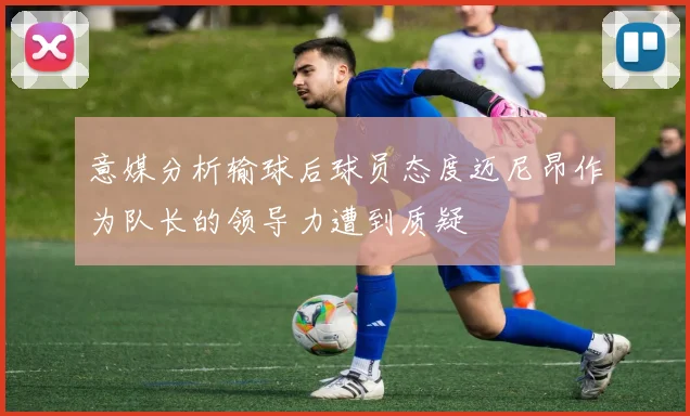 意媒分析输球后球员态度迈尼昂作为队长的领导力遭到质疑