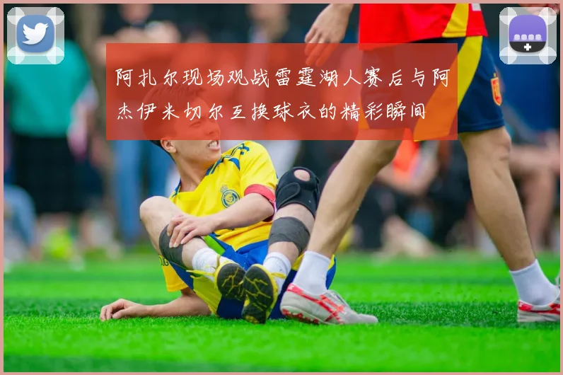 阿扎尔现场观战雷霆湖人赛后与阿杰伊米切尔互换球衣的精彩瞬间