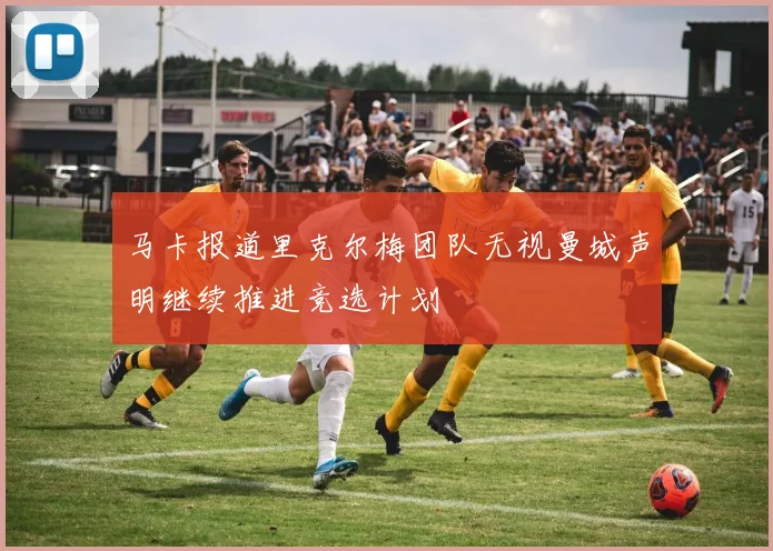 马卡报道里克尔梅团队无视曼城声明继续推进竞选计划