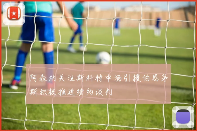 阿森纳关注斯科特中场引援伯恩茅斯积极推进续约谈判