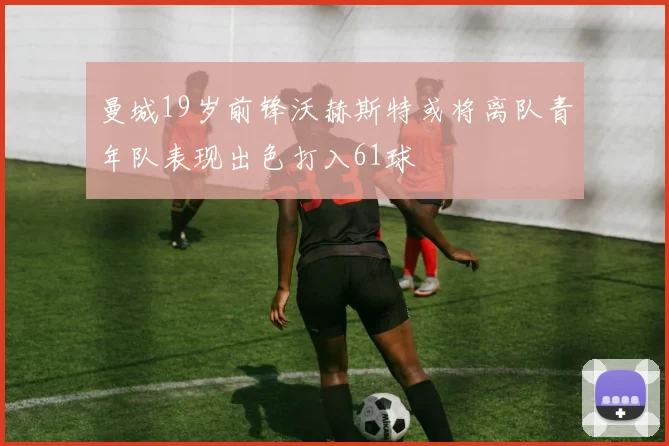 曼城19岁前锋沃赫斯特或将离队青年队表现出色打入61球