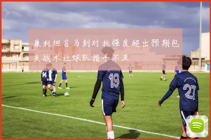 康利坦言马刺对抗强度超出预期包夹战术让球队措手不及