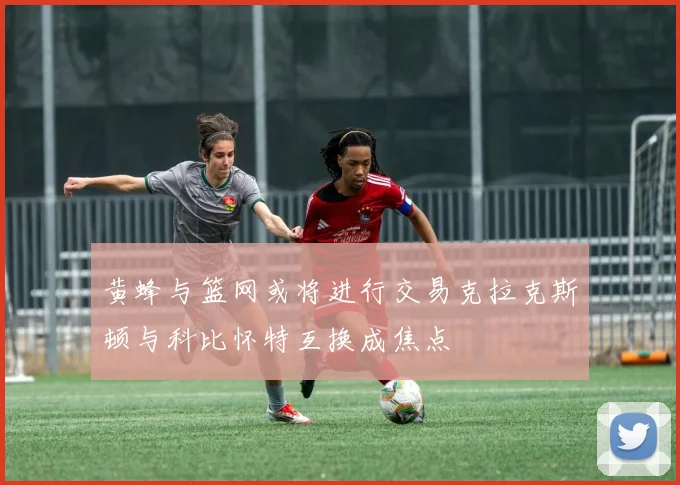 黄蜂与篮网或将进行交易克拉克斯顿与科比怀特互换成焦点