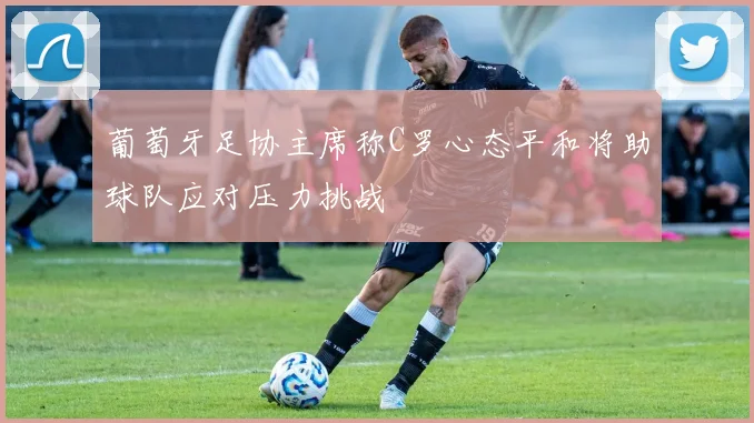 葡萄牙足协主席称C罗心态平和将助球队应对压力挑战