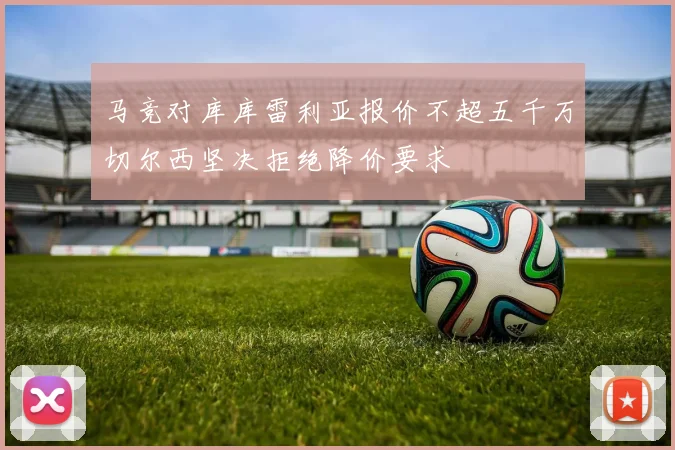 马竞对库库雷利亚报价不超五千万切尔西坚决拒绝降价要求