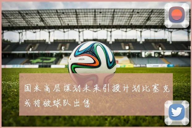 国米高层谋划未来引援计划比塞克或将被球队出售
