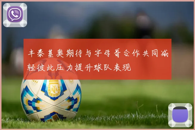 丰泰基奥期待与字母哥合作共同减轻彼此压力提升球队表现