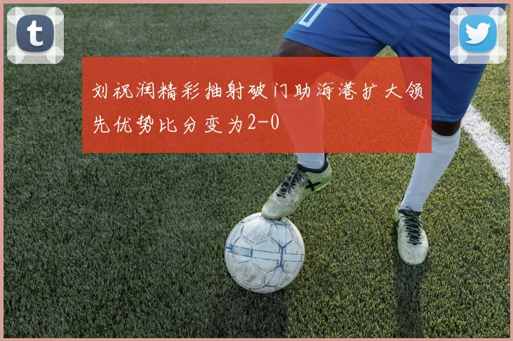 刘祝润精彩抽射破门助海港扩大领先优势比分变为2-0
