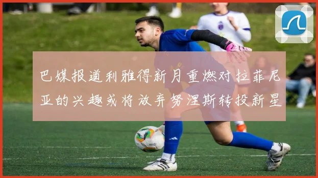 巴媒报道利雅得新月重燃对拉菲尼亚的兴趣或将放弃努涅斯转投新星