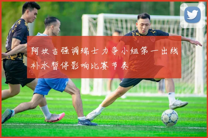 阿坎吉强调瑞士力争小组第一出线补水暂停影响比赛节奏