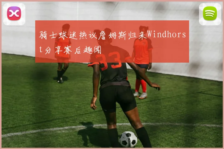 骑士球迷热议詹姆斯归来Windhorst分享赛后趣闻